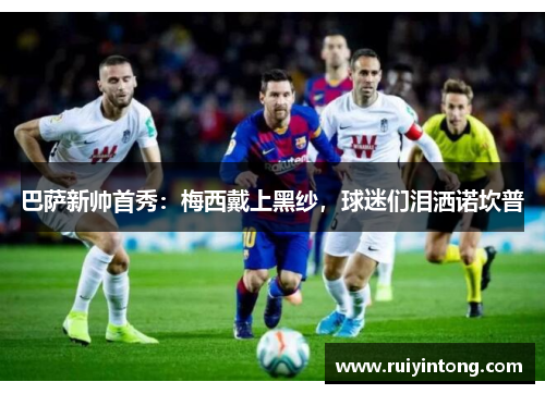 巴萨新帅首秀：梅西戴上黑纱，球迷们泪洒诺坎普